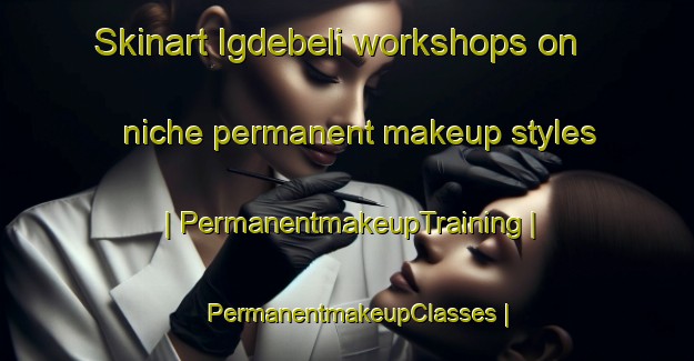 Skinart Igdebeli workshops on niche permanent makeup styles | PermanentmakeupTraining | PermanentmakeupClasses | SkinartTraining-Turkey